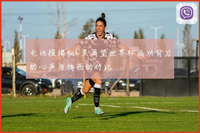 电讯报揭秘C罗渴望世界杯成功背后的心声与梅西的对比