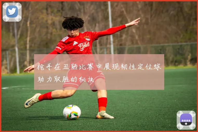 枪手在丑陋比赛中展现韧性定位球助力取胜的秘诀
