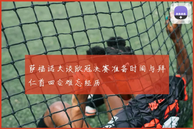 萨福诺夫谈欧冠决赛准备时间与拜仁首回合难忘经历