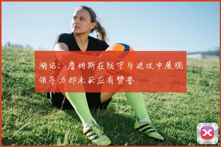 湖记：詹姆斯在防守与进攻中展现领导力却未获应有赞誉