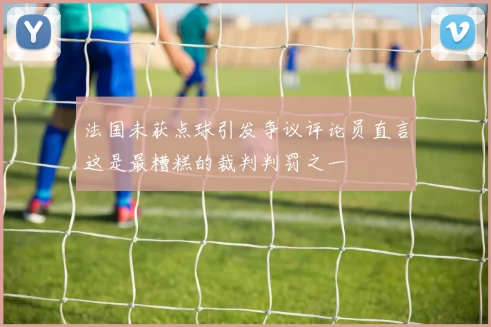 法国未获点球引发争议评论员直言这是最糟糕的裁判判罚之一