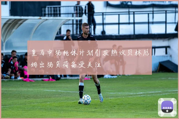 皇马中场轮休计划引发热议贝林厄姆出场负荷备受关注