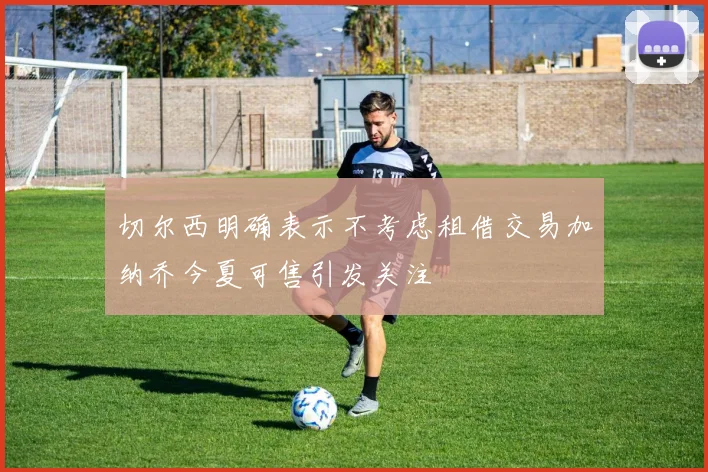 切尔西明确表示不考虑租借交易加纳乔今夏可售引发关注