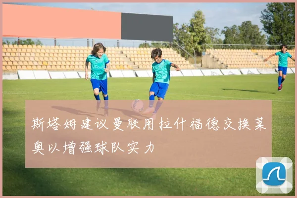 斯塔姆建议曼联用拉什福德交换莱奥以增强球队实力