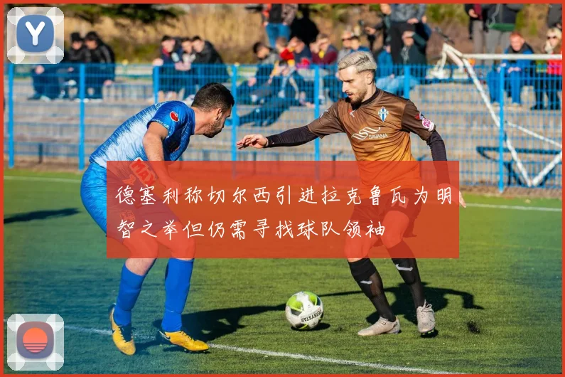 德塞利称切尔西引进拉克鲁瓦为明智之举但仍需寻找球队领袖
