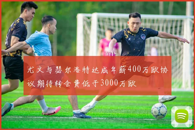 尤文与瑟尔洛特达成年薪400万欧协议期待转会费低于3000万欧