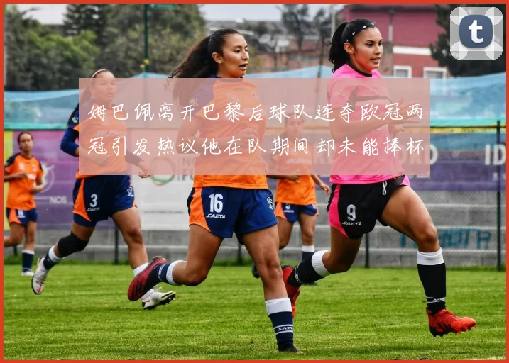 姆巴佩离开巴黎后球队连夺欧冠两冠引发热议他在队期间却未能捧杯