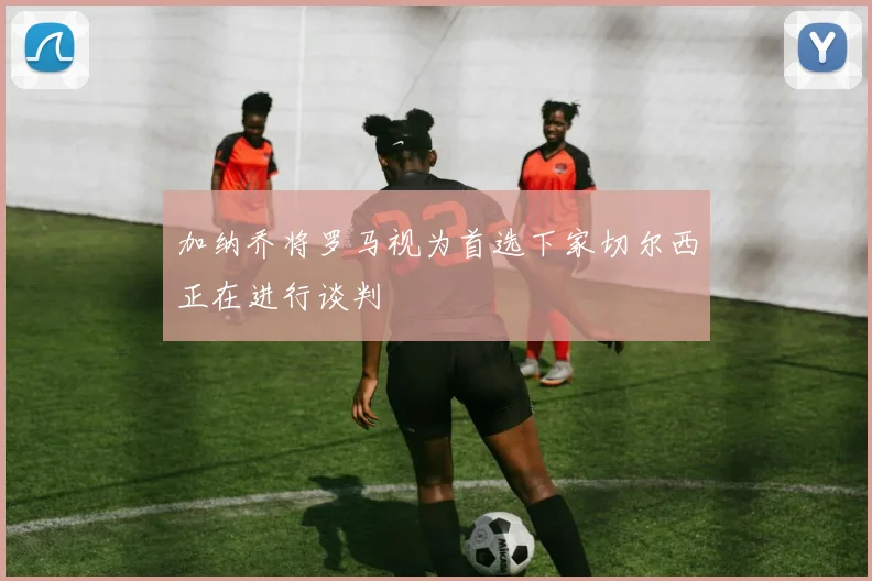 加纳乔将罗马视为首选下家切尔西正在进行谈判