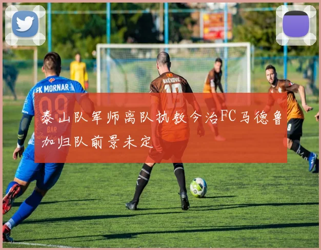 泰山队军师离队执教今治FC马德鲁加归队前景未定
