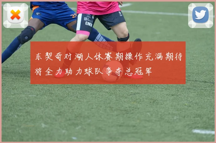 东契奇对湖人休赛期操作充满期待将全力助力球队争夺总冠军