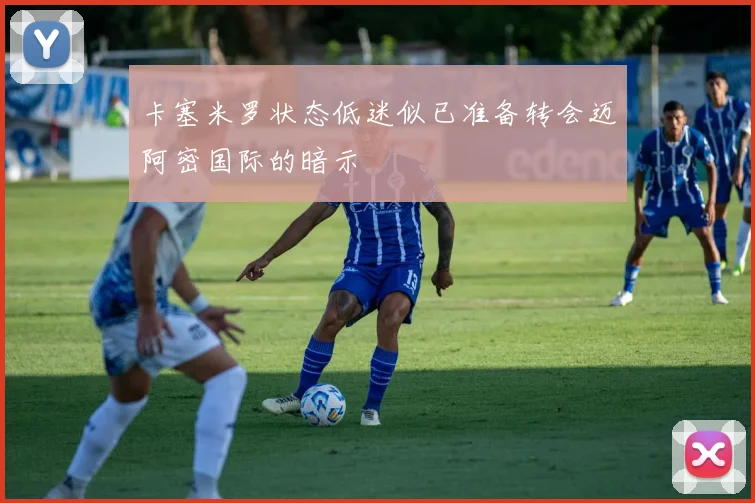 卡塞米罗状态低迷似已准备转会迈阿密国际的暗示