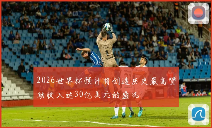 2026世界杯预计将创造历史最高赞助收入达30亿美元的盛况