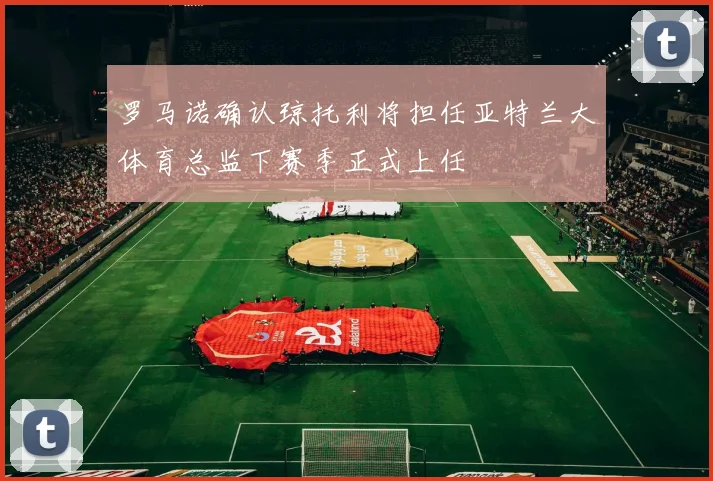罗马诺确认琼托利将担任亚特兰大体育总监下赛季正式上任