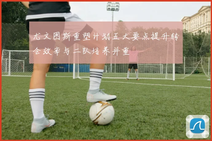 尤文图斯重塑计划五大要点提升转会效率与二队培养并重