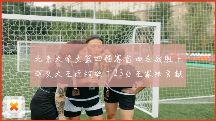 北京大学女篮四强赛首回合战胜上海交大王雨桐砍下23分王家绘贡献21分14篮板