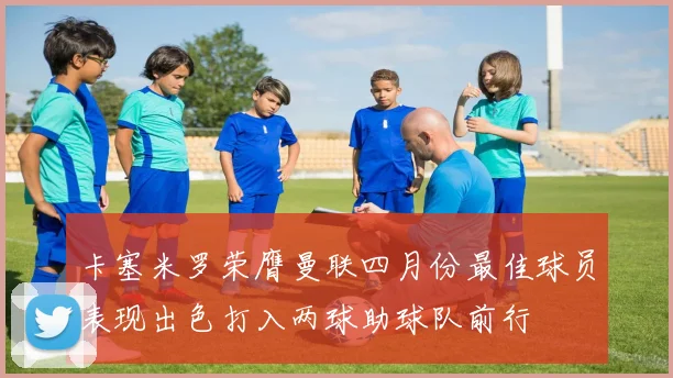 卡塞米罗荣膺曼联四月份最佳球员表现出色打入两球助球队前行