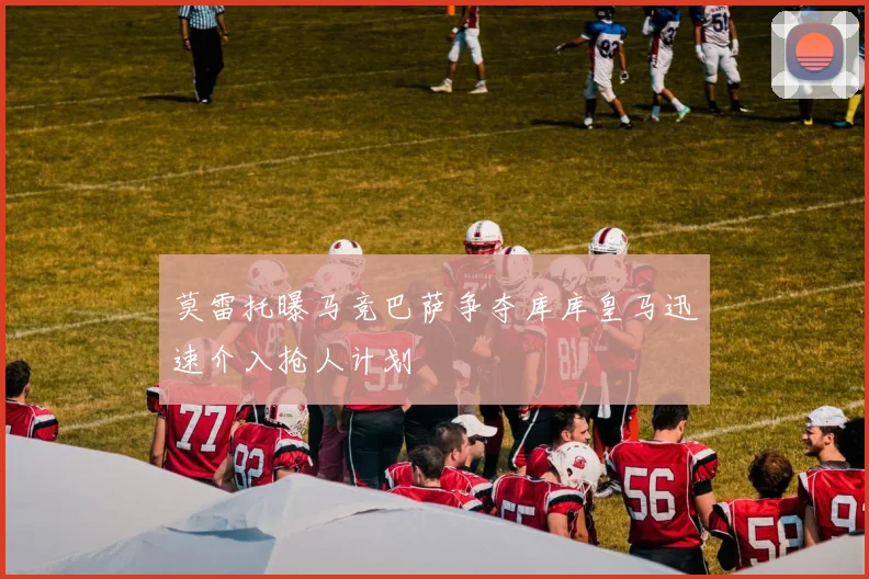 莫雷托曝马竞巴萨争夺库库皇马迅速介入抢人计划