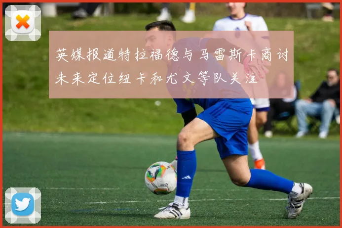 英媒报道特拉福德与马雷斯卡商讨未来定位纽卡和尤文等队关注