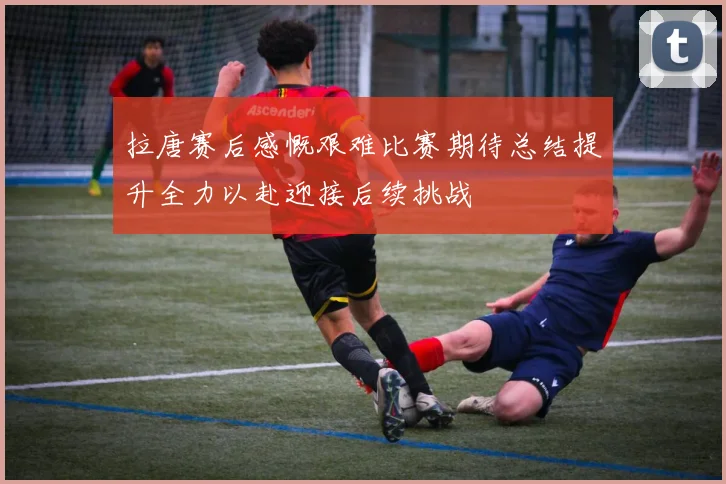 拉唐赛后感慨艰难比赛期待总结提升全力以赴迎接后续挑战