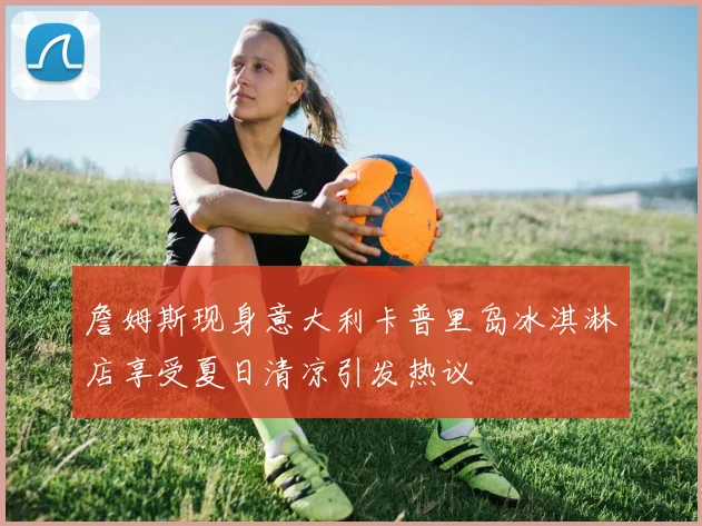 詹姆斯现身意大利卡普里岛冰淇淋店享受夏日清凉引发热议